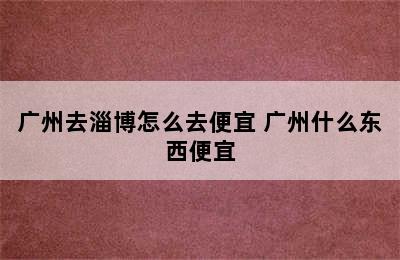 广州去淄博怎么去便宜 广州什么东西便宜